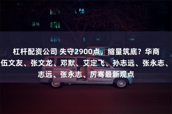 杠杆配资公司 失守2900点，缩量筑底？华商基金周海栋、伍文友、张文龙、邓默、艾定飞、孙志远、张永志、厉骞最新观点
