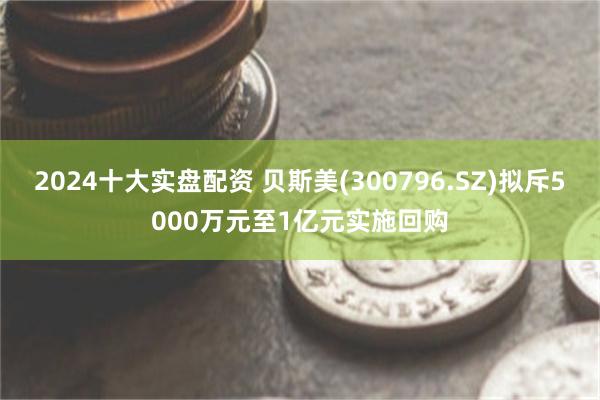 2024十大实盘配资 贝斯美(300796.SZ)拟斥5000万元至1亿元实施回购