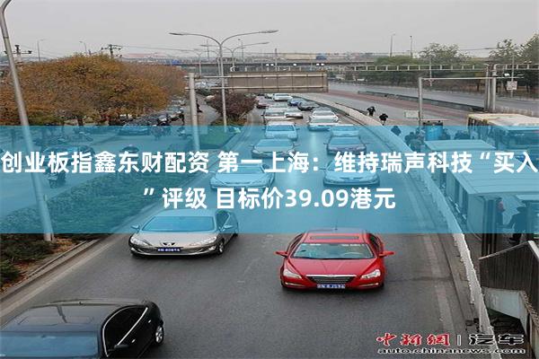 创业板指鑫东财配资 第一上海：维持瑞声科技“买入”评级 目标价39.09港元