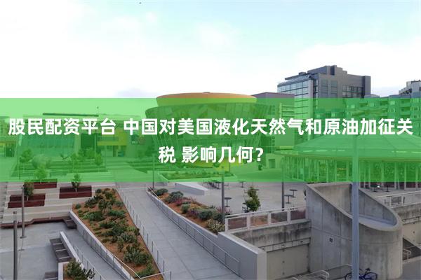 股民配资平台 中国对美国液化天然气和原油加征关税 影响几何？