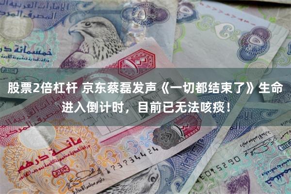 股票2倍杠杆 京东蔡磊发声《一切都结束了》生命进入倒计时，目前已无法咳痰！
