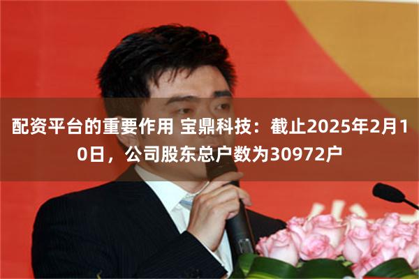 配资平台的重要作用 宝鼎科技：截止2025年2月10日，公司股东总户数为30972户