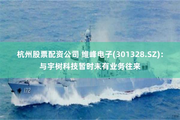 杭州股票配资公司 维峰电子(301328.SZ)：与宇树科技暂时未有业务往来
