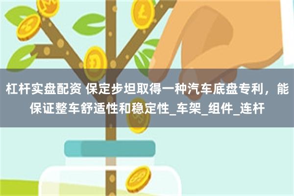 杠杆实盘配资 保定步坦取得一种汽车底盘专利，能保证整车舒适性和稳定性_车架_组件_连杆