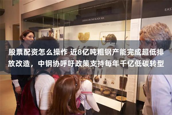 股票配资怎么操作 近8亿吨粗钢产能完成超低排放改造，中钢协呼吁政策支持每年千亿低碳转型
