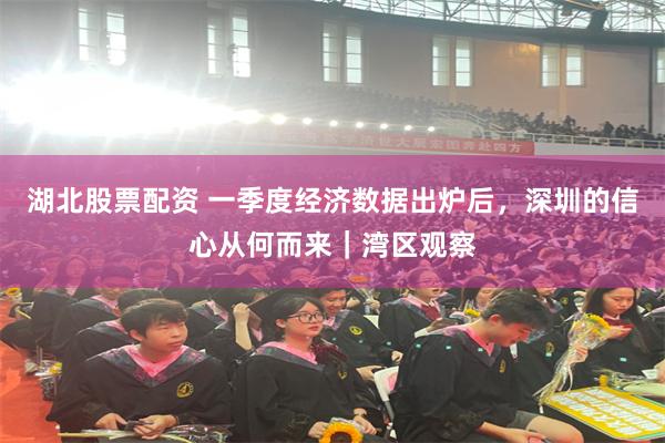 湖北股票配资 一季度经济数据出炉后，深圳的信心从何而来｜湾区观察