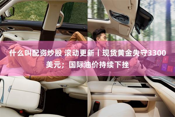 什么叫配资炒股 滚动更新丨现货黄金失守3300美元；国际油价持续下挫