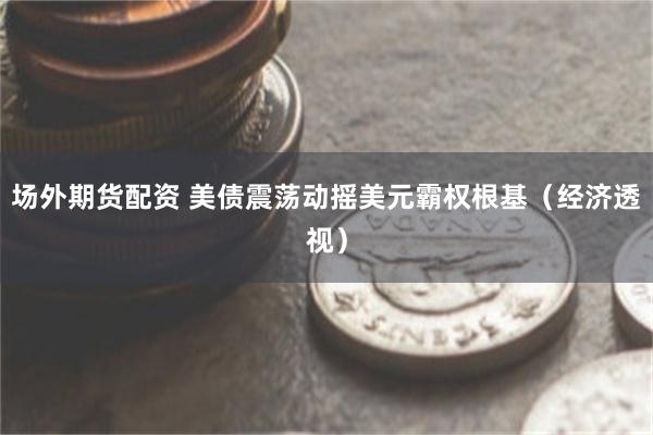 场外期货配资 美债震荡动摇美元霸权根基（经济透视）