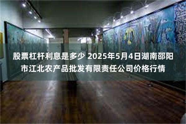 股票杠杆利息是多少 2025年5月4日湖南邵阳市江北农产品批发有限责任公司价格行情