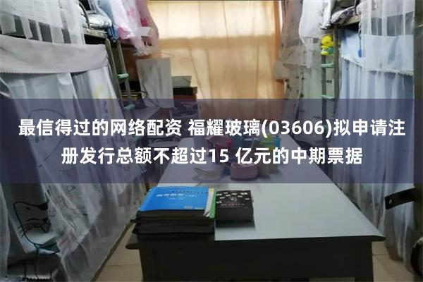最信得过的网络配资 福耀玻璃(03606)拟申请注册发行总额不超过15 亿元的中期票据