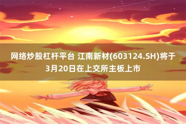 网络炒股杠杆平台 江南新材(603124.SH)将于3月20日在上交所主板上市