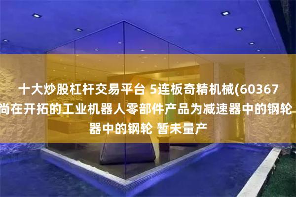 十大炒股杠杆交易平台 5连板奇精机械(603677.SH)：尚在开拓的工业机器人零部件产品为减速器中的钢轮 暂未量产