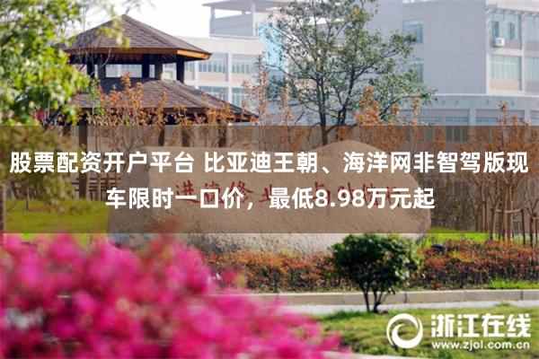 股票配资开户平台 比亚迪王朝、海洋网非智驾版现车限时一口价，最低8.98万元起