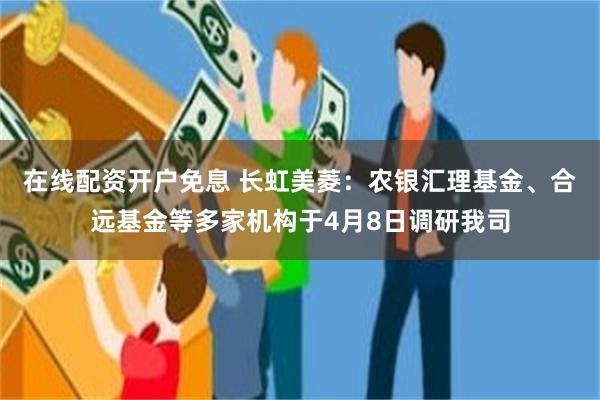 在线配资开户免息 长虹美菱：农银汇理基金、合远基金等多家机构于4月8日调研我司