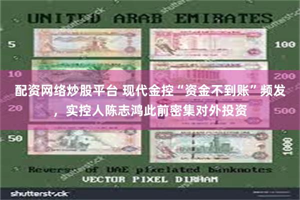 配资网络炒股平台 现代金控“资金不到账”频发，实控人陈志鸿此前密集对外投资