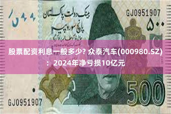 股票配资利息一般多少? 众泰汽车(000980.SZ)：2024年净亏损10亿元