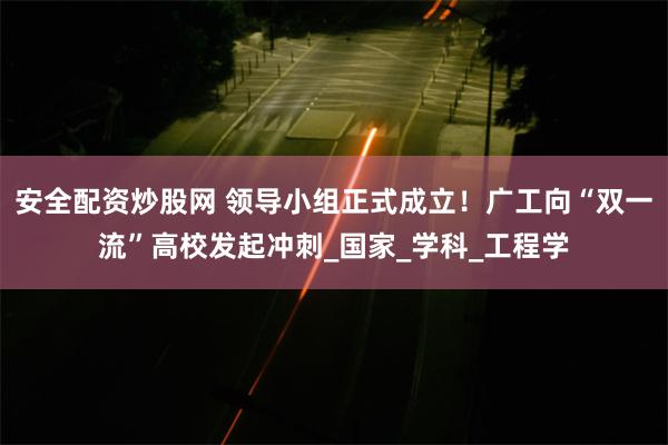 安全配资炒股网 领导小组正式成立！广工向“双一流”高校发起冲刺_国家_学科_工程学