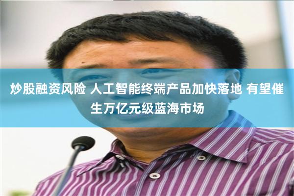 炒股融资风险 人工智能终端产品加快落地 有望催生万亿元级蓝海市场