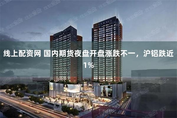 线上配资网 国内期货夜盘开盘涨跌不一，沪铝跌近1%