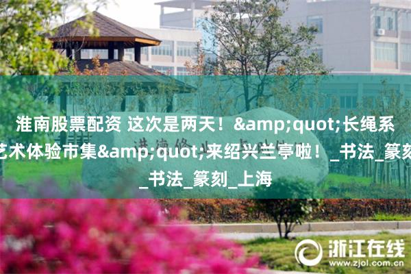 淮南股票配资 这次是两天！&quot;长绳系日——艺术体验市集&quot;来绍兴兰亭啦！_书法_篆刻_上海