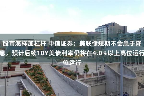 股市怎样加杠杆 中信证券：美联储短期不会急于降息，预计后续10Y美债利率仍将在4.0%以上高位运行