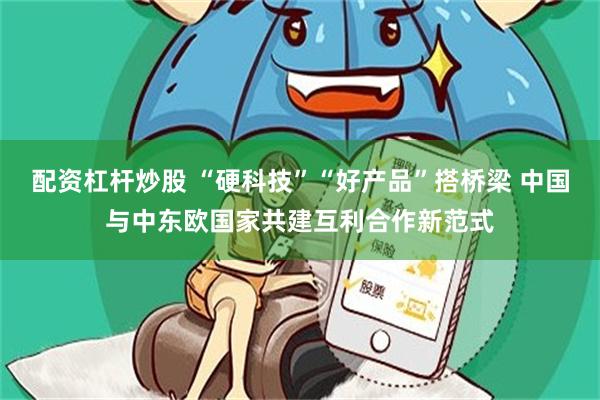 配资杠杆炒股 “硬科技”“好产品”搭桥梁 中国与中东欧国家共建互利合作新范式
