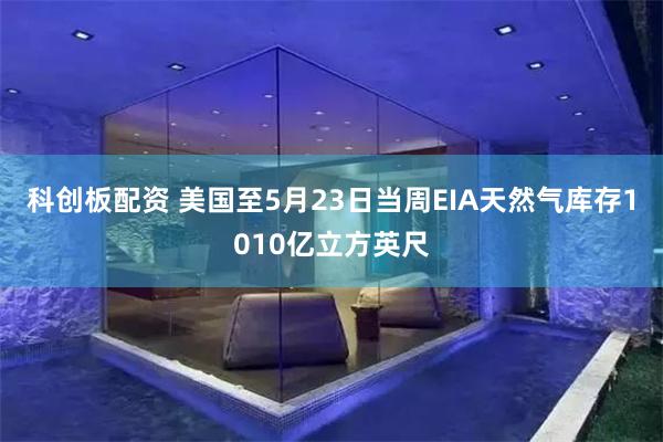 科创板配资 美国至5月23日当周EIA天然气库存1010亿立方英尺