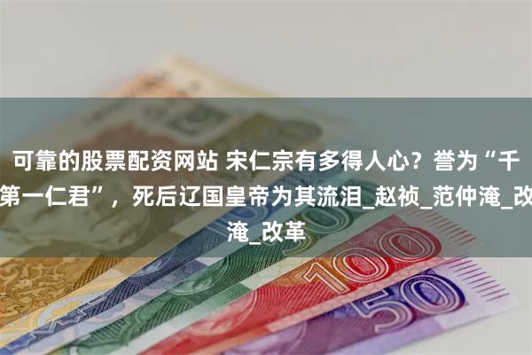 可靠的股票配资网站 宋仁宗有多得人心？誉为“千古第一仁君”，死后辽国皇帝为其流泪_赵祯_范仲淹_改革