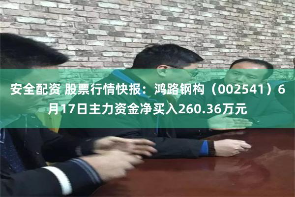 安全配资 股票行情快报：鸿路钢构（002541）6月17日主力资金净买入260.36万元