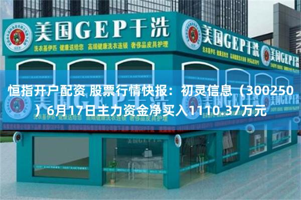 恒指开户配资 股票行情快报：初灵信息（300250）6月17日主力资金净买入1110.37万元