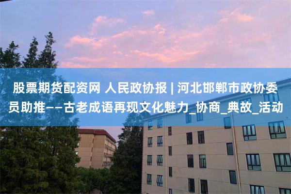 股票期货配资网 人民政协报 | 河北邯郸市政协委员助推——古老成语再现文化魅力_协商_典故_活动