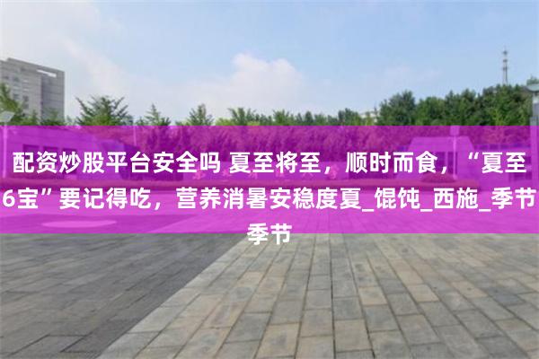 配资炒股平台安全吗 夏至将至，顺时而食，“夏至6宝”要记得吃，营养消暑安稳度夏_馄饨_西施_季节