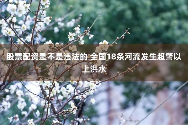 股票配资是不是违法的 全国18条河流发生超警以上洪水