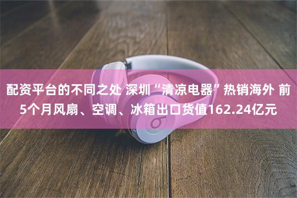 配资平台的不同之处 深圳“清凉电器”热销海外 前5个月风扇、空调、冰箱出口货值162.24亿元