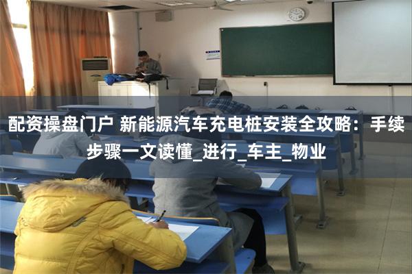 配资操盘门户 新能源汽车充电桩安装全攻略：手续步骤一文读懂_进行_车主_物业
