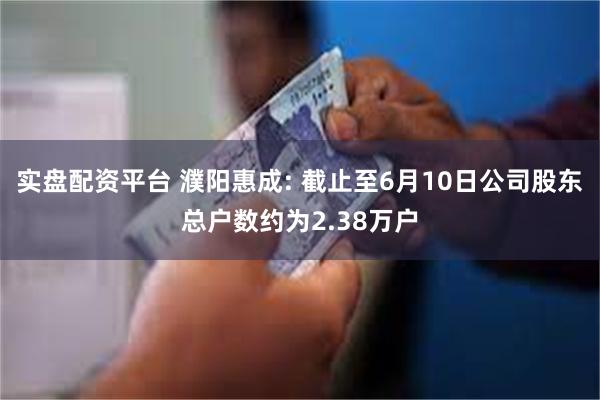实盘配资平台 濮阳惠成: 截止至6月10日公司股东总户数约为2.38万户