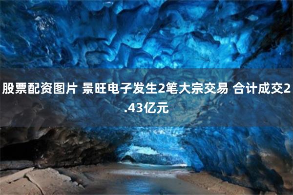股票配资图片 景旺电子发生2笔大宗交易 合计成交2.43亿元